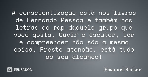 A conscientização está nos livros de Fernando Pessoa e também nas letras de rap daquele grupo que você gosta. Ouvir e escutar, ler e compreender não são a mesma... Frase de Emanuel Becker.