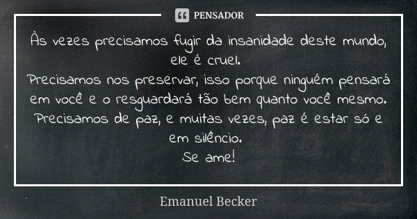 Às vezes precisamos fugir da insanidade deste mundo, ele é cruel. Precisamos nos preservar, isso porque ninguém pensará em você e o resguardará tão bem quanto v... Frase de Emanuel Becker.