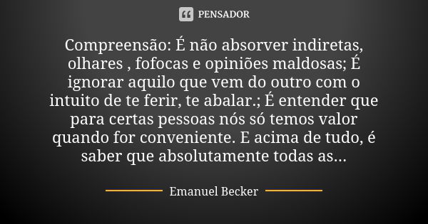 Compreensão: É não absorver indiretas, olhares , fofocas e opiniões maldosas; É ignorar aquilo que vem do outro com o intuito de te ferir, te abalar.; É entende... Frase de Emanuel Becker.