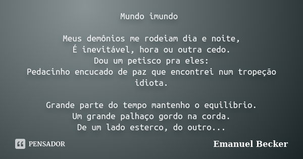 Mundo imundo Meus demônios me rodeiam dia e noite, É inevitável, hora ou outra cedo. Dou um petisco pra eles: Pedacinho encucado de paz que encontrei num tropeç... Frase de Emanuel Becker.