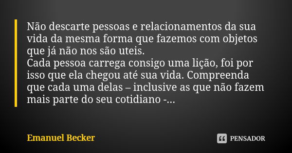 Não descarte pessoas e relacionamentos da sua vida da mesma forma que fazemos com objetos que já não nos são uteis. Cada pessoa carrega consigo uma lição, foi p... Frase de Emanuel Becker.