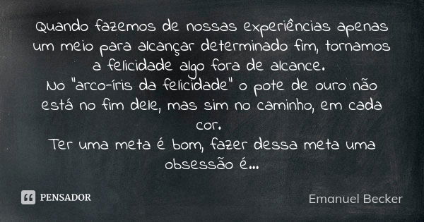 Quando fazemos de nossas experiências apenas um meio para alcançar determinado fim, tornamos a felicidade algo fora de alcance. No “arco-íris da felicidade” o p... Frase de Emanuel Becker.