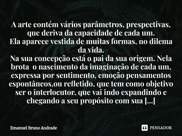 ⁠A arte contém vários parâmetros, prespectivas, que deriva da capacidade de cada um. Ela aparece vestida de muitas formas, no dilema da vida. Na sua concepção e... Frase de Emanuel Bruno Andrade.