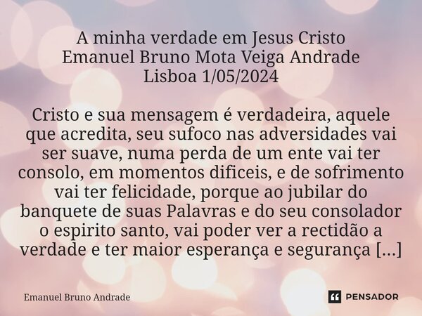 ⁠A minha verdade em Jesus Cristo Emanuel Bruno Mota Veiga Andrade Lisboa 1/05/2024 Cristo e sua mensagem é verdadeira, aquele que acredita, seu sufoco nas adver... Frase de Emanuel Bruno Andrade.
