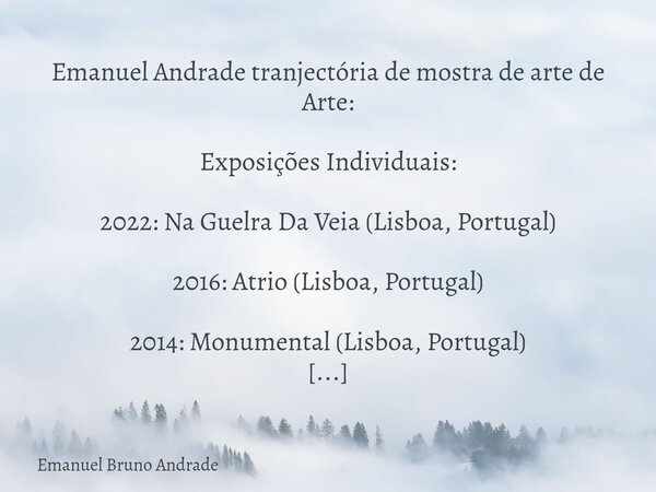 Emanuel Andrade tranjectória de mostra de arte de Arte: Exposições Individuais: 2022: Na Guelra Da Veia (Lisboa, Portugal) 2016: Atrio (Lisboa, Portugal) 2014: ... Frase de Emanuel Bruno Andrade.