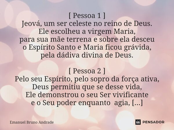 ⁠Nasceu o menino Jesus Cristo [ Pessoa 1 ] Jeová, um ser celeste no reino de Deus. Ele escolheu a virgem Maria, para sua mãe terrena e sobre ela desceu o Espíri... Frase de Emanuel Bruno Andrade.