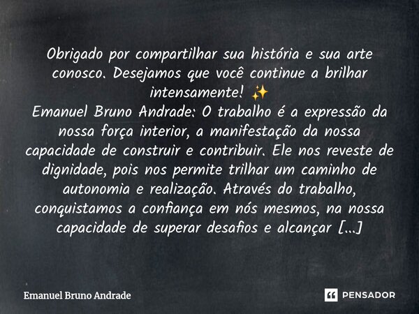 Obrigado por compartilhar sua história e sua arte conosco. Desejamos que você continue a brilhar intensamente! ✨ Emanuel Bruno Andrade: O trabalho é a expressã... Frase de Emanuel Bruno Andrade.