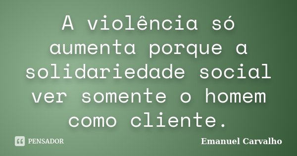 A violência só aumenta porque a solidariedade social ver somente o homem como cliente.... Frase de Emanuel Carvalho.