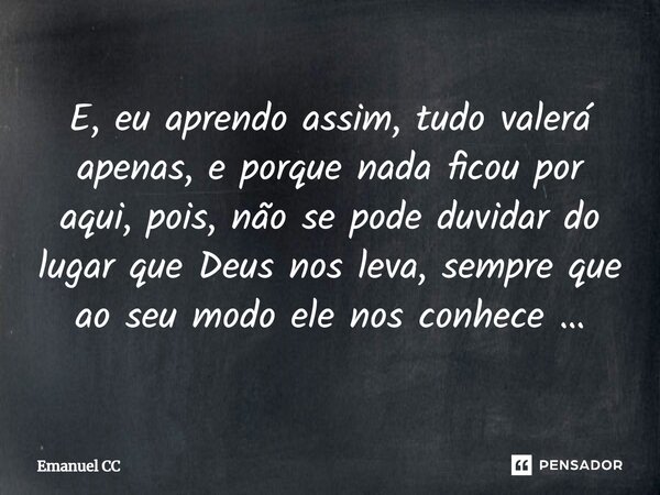 ⁠E, eu aprendo assim, tudo valerá apenas, e porque nada ficou por aqui, pois, não se pode duvidar do lugar que Deus nos leva, sempre que ao seu modo ele nos con... Frase de Emanuel CC.
