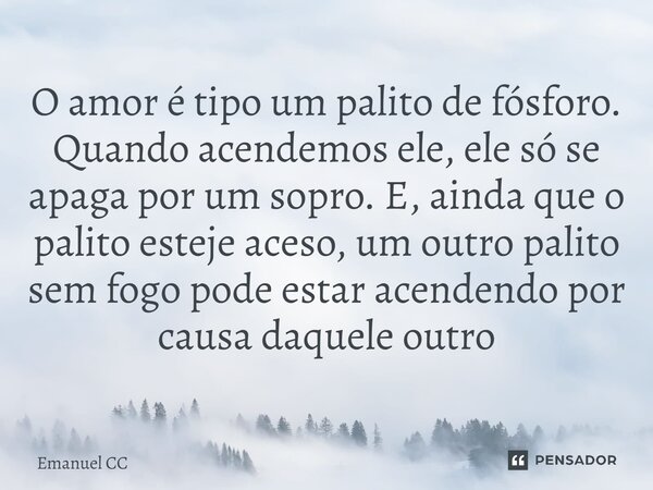 ⁠O amor é tipo um palito de fósforo. Quando acendemos ele, ele só se apaga por um sopro. E, ainda que o palito esteje aceso, um outro palito sem fogo pode estar... Frase de Emanuel CC.