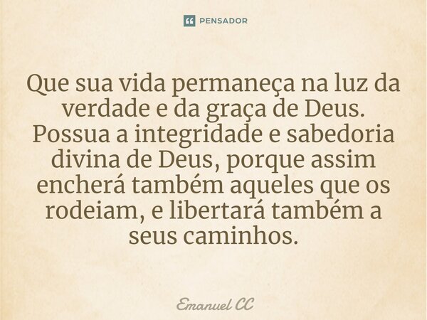 ⁠Que sua vida permaneça na luz da verdade e da graça de Deus. Possua a integridade e sabedoria divina de Deus, porque assim encherá também aqueles que os rodeia... Frase de Emanuel CC.