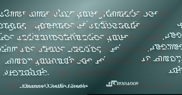 Como uma luz que jamais se apaga, apenas é ofuscada pelas circunstâncias que permeiam os teus raios, é o amor, amor quando se é de verdade.... Frase de Emanuel Coelho Guedes.