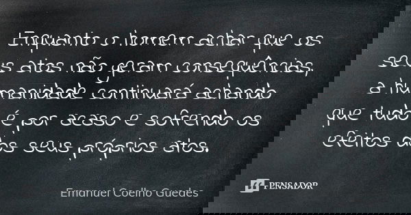 Enquanto o homem achar que os seus atos não geram consequências, a humanidade continuará achando que tudo é por acaso e sofrendo os efeitos dos seus próprios at... Frase de Emanuel Coelho Guedes.