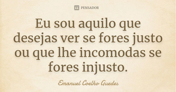 Eu sou aquilo que desejas ver se fores justo ou que lhe incomodas se fores injusto.... Frase de Emanuel Coelho Guedes.