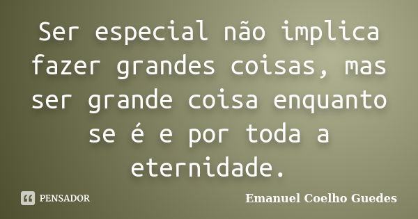 Ser especial não implica fazer grandes coisas, mas ser grande coisa enquanto se é e por toda a eternidade.... Frase de Emanuel Coelho Guedes.