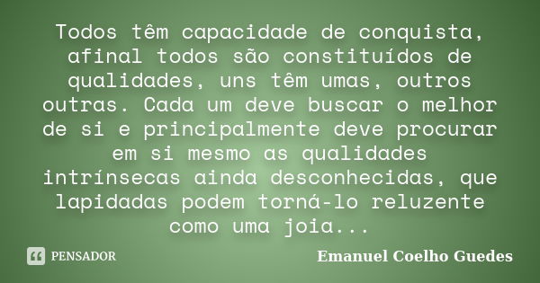 Todos têm capacidade de conquista, afinal todos são constituídos de qualidades, uns têm umas, outros outras. Cada um deve buscar o melhor de si e principalmente... Frase de Emanuel Coelho Guedes.