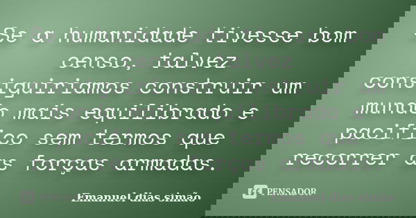 Se a humanidade tivesse bom censo, talvez consiguiriamos construir um mundo mais equilibrado e pacifico sem termos que recorrer as forças armadas.... Frase de Emanuel Dias Simão.