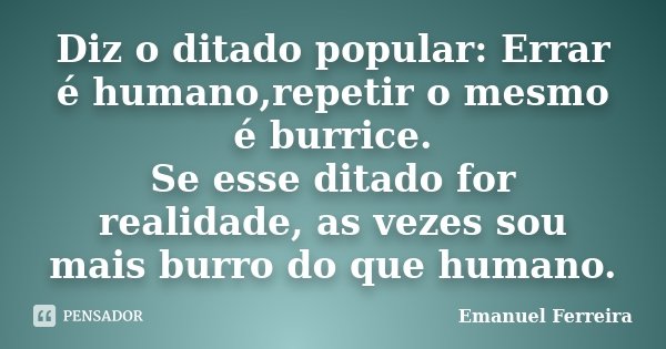 Diz o ditado popular: Errar é humano,repetir o mesmo é burrice. Se esse ditado for realidade, as vezes sou mais burro do que humano.... Frase de Emanuel Ferreira.