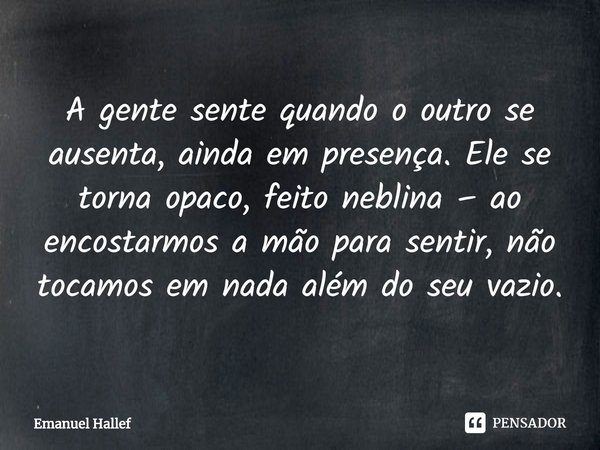 ⁠A gente sente quando o outro se ausenta, ainda em presença. Ele se torna opaco, feito neblina – ao encostarmos a mão para sentir, não tocamos em nada além do s... Frase de Emanuel Hallef.