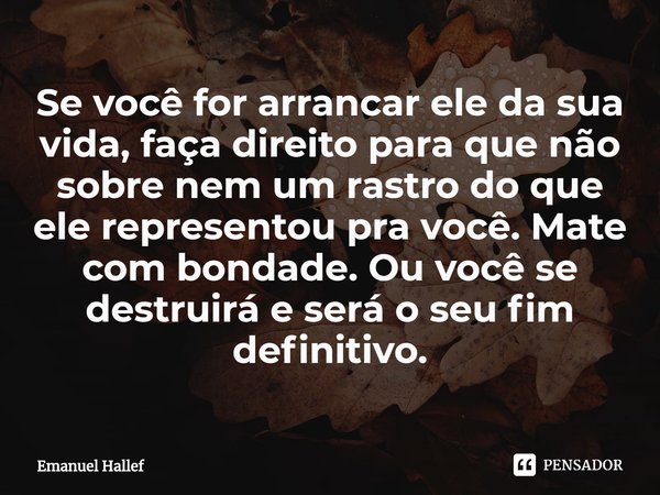 ⁠Se você for arrancar ele da sua vida, faça direito para que não sobre nem um rastro do que ele representou pra você. Mate com bondade. Ou você se destruirá e s... Frase de Emanuel Hallef.