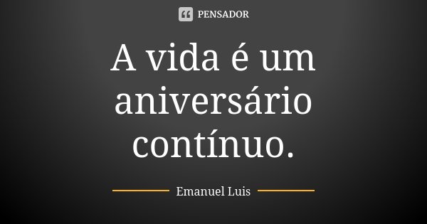A vida é um aniversário contínuo.... Frase de Emanuel Luis.
