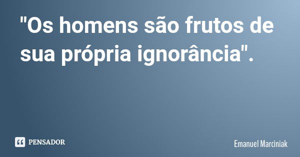 "Os homens são frutos de sua própria ignorância".... Frase de Emanuel Marciniak.