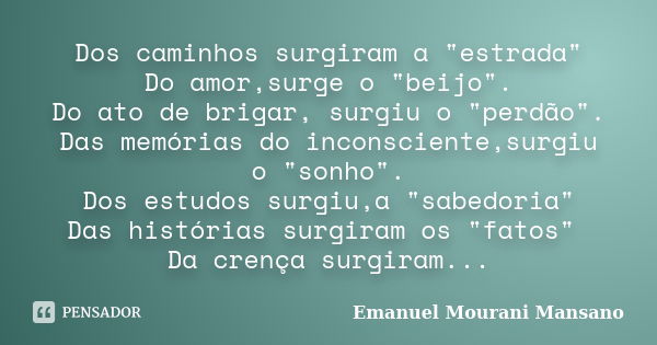 Dos caminhos surgiram a "estrada" Do amor,surge o "beijo". Do ato de brigar, surgiu o "perdão". Das memórias do inconsciente,surgi... Frase de Emanuel Mourani Mansano.