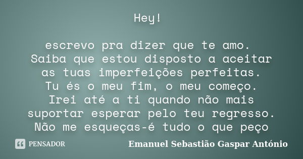 Hey! escrevo pra dizer que te amo. Saiba que estou disposto a aceitar as tuas imperfeições perfeitas. Tu és o meu fim, o meu começo. Irei até a ti quando não ma... Frase de Emanuel Sebastião Gaspar António.