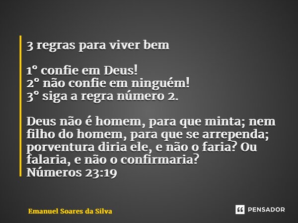 3 regras para viver bem 1° confie em Deus! 2° não confie em ninguém! 3° siga a regra número 2. ⁠Deus não é homem, para que minta; nem filho do homem, para que s... Frase de Emanuel Soares da Silva.