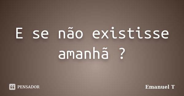 E se não existisse amanhã ?... Frase de Emanuel T.