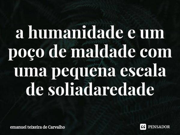 ⁠a humanidade e um poço de maldade com uma pequena escala de solidariedade... Frase de Emanuel Teixeira de Carvalho.