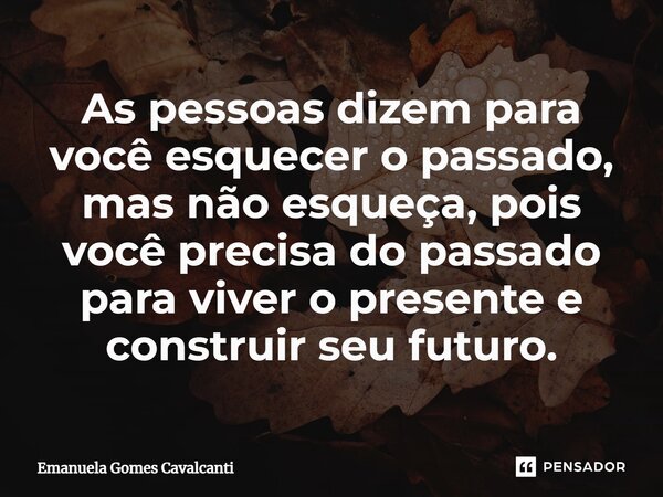⁠As pessoas dizem para você esquecer o passado, mas não esqueça, pois você precisa do passado para viver o presente e construir seu futuro.... Frase de Emanuela Gomes Cavalcanti.