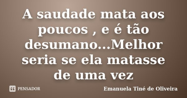 A saudade mata aos poucos , e é tão desumano...Melhor seria se ela matasse de uma vez... Frase de Emanuela Tiné de Oliveira.