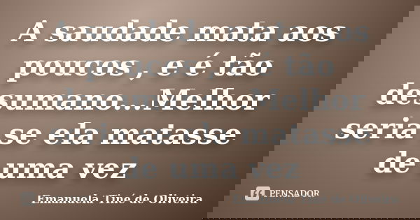 A saudade mata aos poucos , e é tão desumano...Melhor seria se ela matasse de uma vez... Frase de Emanuela Tiné de Oliveira.