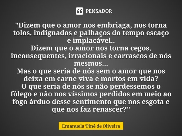 ⁠"Dizem que o amor nos embriaga, nos torna tolos, indignados e palhaços do tempo escaço e implacável..
Dizem que o amor nos torna cegos, inconsequentes, ir... Frase de Emanuela Tiné de Oliveira.