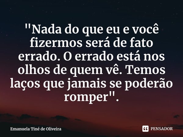 ⁠"Nada do que eu e você fizermos será de fato errado. O errado está nos olhos de quem vê. Temos laços que jamais se poderão romper".... Frase de Emanuela Tiné de Oliveira.