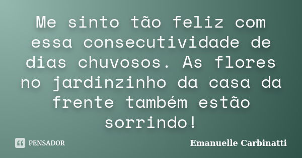 Me sinto tão feliz com essa consecutividade de dias chuvosos. As flores no jardinzinho da casa da frente também estão sorrindo!... Frase de Emanuelle Carbinatti.