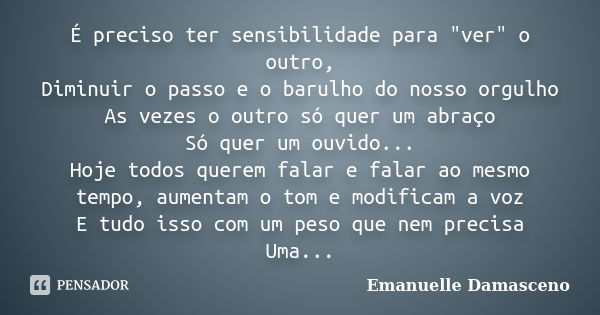 É preciso ter sensibilidade para "ver" o outro, Diminuir o passo e o barulho do nosso orgulho As vezes o outro só quer um abraço Só quer um ouvido... ... Frase de Emanuelle Damasceno.