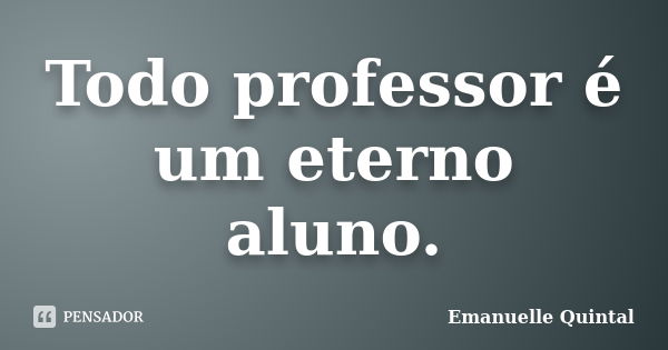 Todo professor é um eterno aluno.... Frase de Emanuelle Quintal.