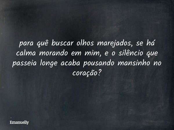 ⁠para quê buscar olhos marejados, se há calma morando em mim, e o silêncio que passeia longe acaba pousando mansinho no coração?... Frase de Emanuelly.