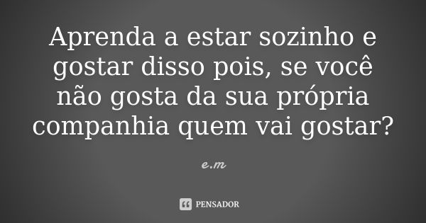 Aprenda a estar sozinho e gostar disso pois, se você não gosta da sua própria companhia quem vai gostar?... Frase de E.M.