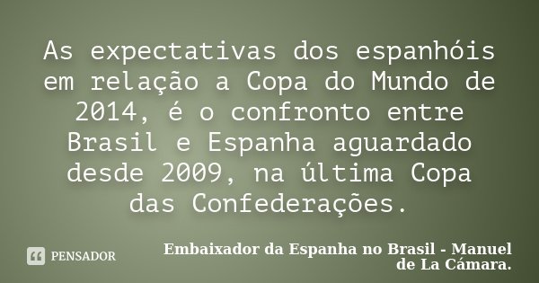 As expectativas dos espanhóis em relação a Copa do Mundo de 2014, é o confronto entre Brasil e Espanha aguardado desde 2009, na última Copa das Confederações.... Frase de Embaixador da Espanha no Brasil - Manuel de La Cámara..