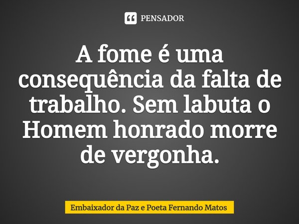 ⁠A fome é uma consequência da falta de trabalho. Sem labuta o Homem honrado morre de vergonha.... Frase de Embaixador da Paz e Poeta Fernando Matos.
