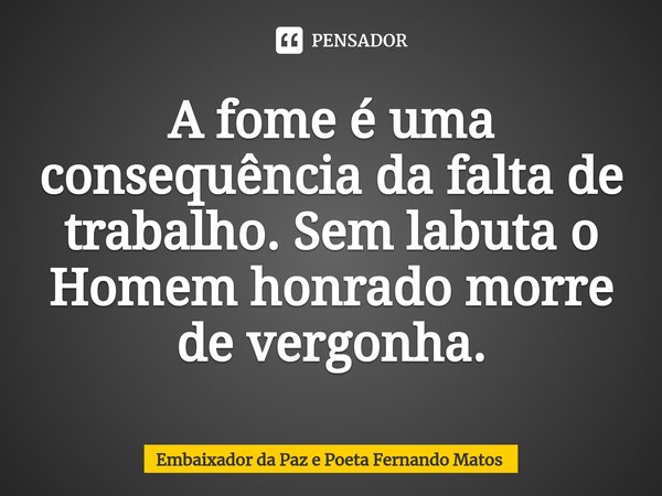 ⁠A fome é uma consequência da falta de trabalho. Sem labuta o Homem honrado morre de vergonha.... Frase de Embaixador da Paz e Poeta Fernando Matos.