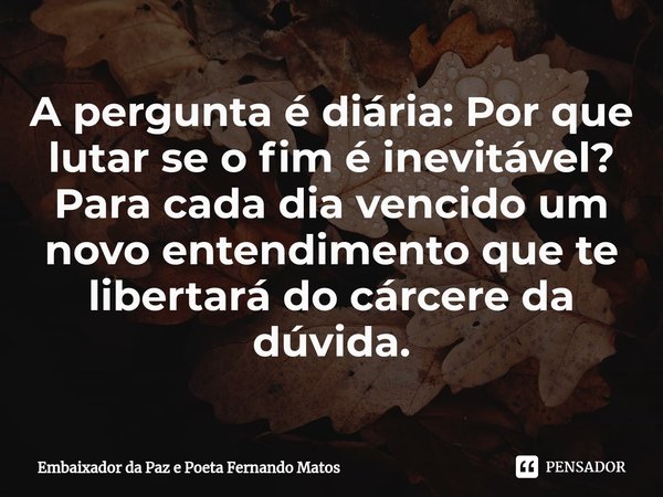 ⁠A pergunta é diária: Por que lutar se o fim é inevitável? Para cada dia vencido um novo entendimento que te libertará do cárcere da dúvida.... Frase de Embaixador da Paz e Poeta Fernando Matos.