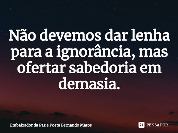 ⁠Não devemos dar lenha para a ignorância, mas ofertar sabedoria em demasia.... Frase de Embaixador da Paz e Poeta Fernando Matos.