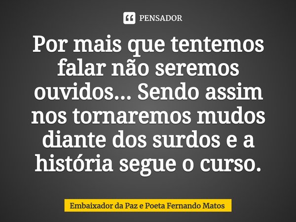 ⁠Por mais que tentemos falar não seremos ouvidos... Sendo assim nos tornaremos mudos diante dos surdos e a história segue o curso.... Frase de Embaixador da Paz e Poeta Fernando Matos.
