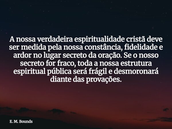 A nossa verdadeira espiritualidade cristã deve ser medida pela nossa constância, fidelidade e ardor no lugar secreto da oração. Se o nosso secreto for fraco, to... Frase de E. M. Bounds.