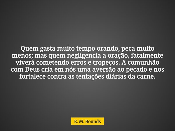 Quem gasta muito tempo orando, peca muito menos; mas quem negligencia a oração, fatalmente viverá cometendo erros e tropeços. A comunhão com Deus cria em nós um... Frase de E. M. Bounds.