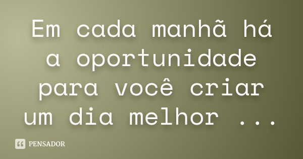 Em cada manhã há a oportunidade para você criar um dia melhor ...